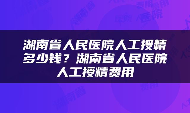 湖南省人民医院人工授精多少钱？湖南省人民医院人工授精费用