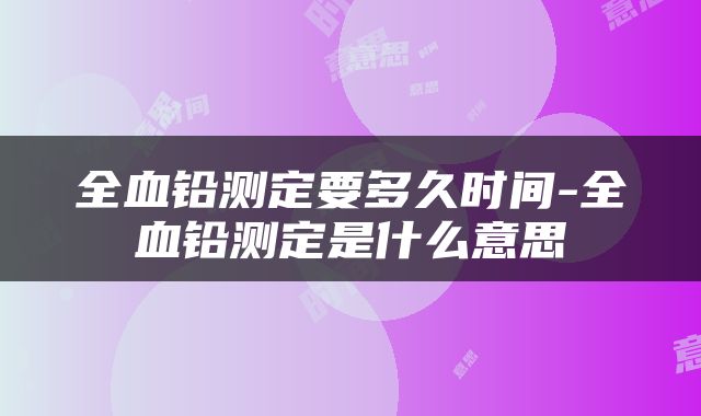 全血铅测定要多久时间-全血铅测定是什么意思