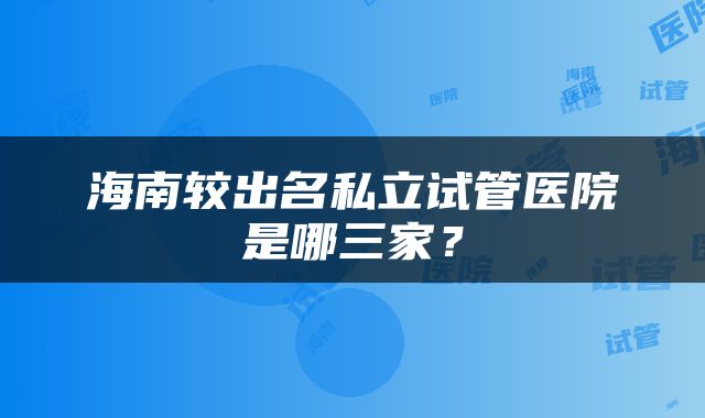 海南较出名私立试管医院是哪三家？