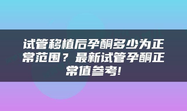 试管移植后孕酮多少为正常范围？最新试管孕酮正常值参考!