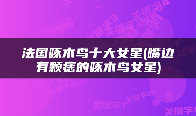 法国啄木鸟十大女星(嘴边有颗痣的啄木鸟女星)