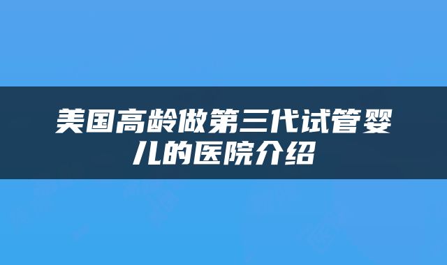美国高龄做第三代试管婴儿的医院介绍