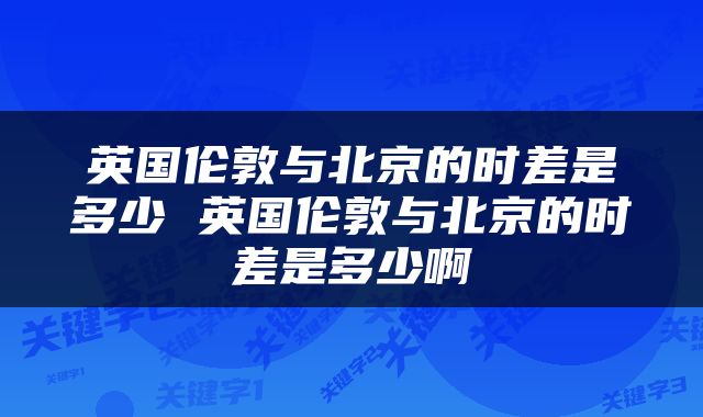 英国伦敦与北京的时差是多少 英国伦敦与北京的时差是多少啊