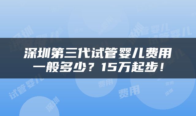 深圳第三代试管婴儿费用一般多少？15万起步！