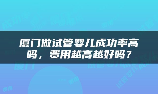 厦门做试管婴儿成功率高吗，费用越高越好吗？