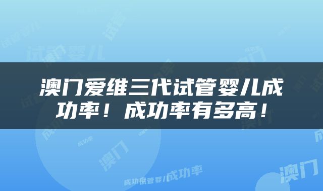 澳门爱维三代试管婴儿成功率！成功率有多高！
