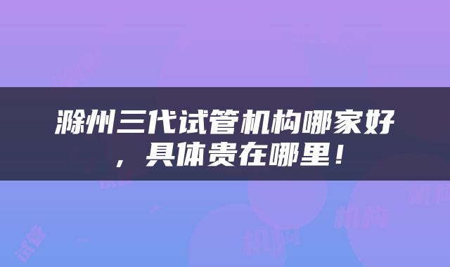 滁州三代试管机构哪家好,具体贵在哪里!