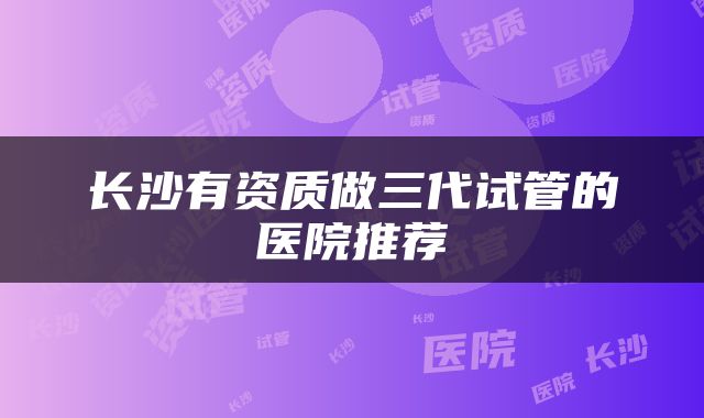 长沙有资质做三代试管的医院推荐