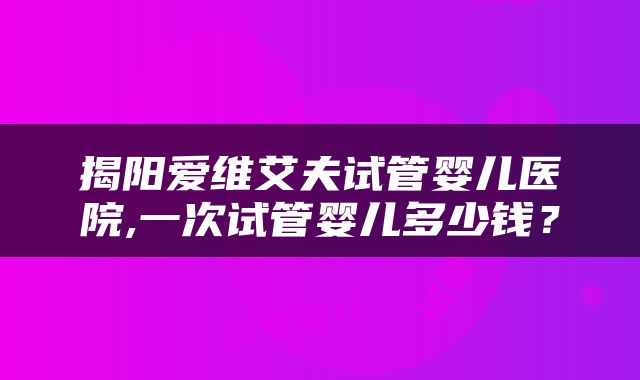 揭阳爱维艾夫试管婴儿医院,一次试管婴儿多少钱？