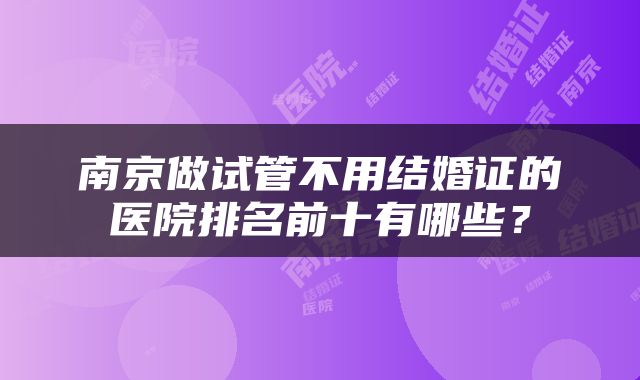 南京做试管不用结婚证的医院排名前十有哪些?