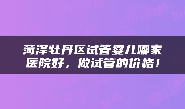 菏泽牡丹区试管婴儿哪家医院好，做试管的价格！
