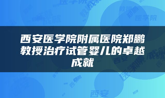 西安医学院附属医院郑鹏教授治疗试管婴儿的卓越成就
