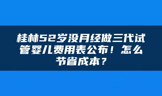 桂林52岁没月经做三代试管婴儿费用表公布！怎么节省成本？