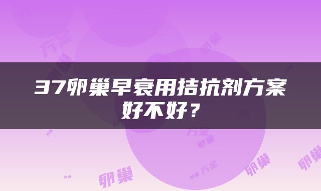 37卵巢早衰用拮抗剂方案好不好？