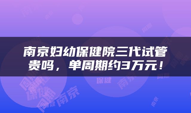 南京妇幼保健院三代试管贵吗，单周期约3万元！