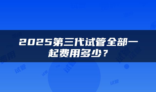2025第三代试管全部一起费用多少？