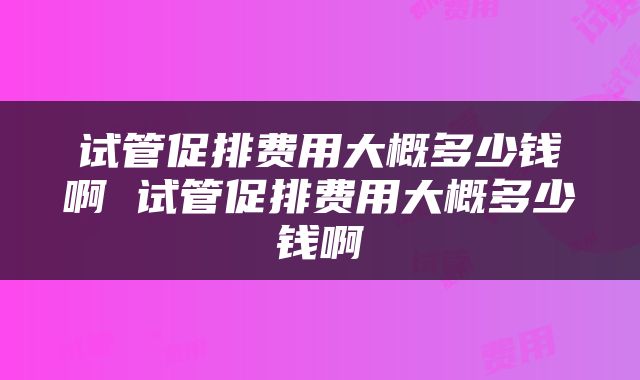 试管促排费用大概多少钱啊 试管促排费用大概多少钱啊