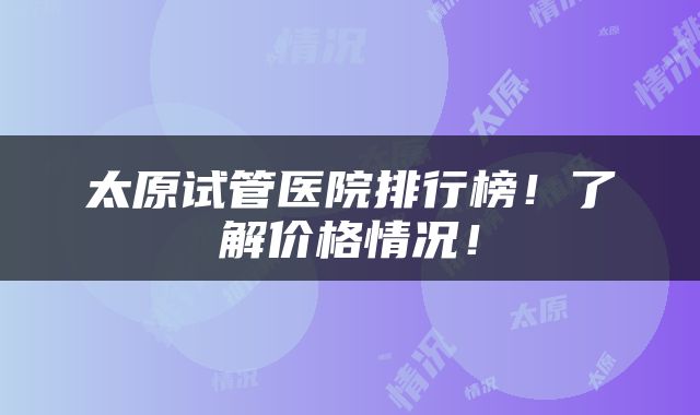 太原试管医院排行榜！了解价格情况！