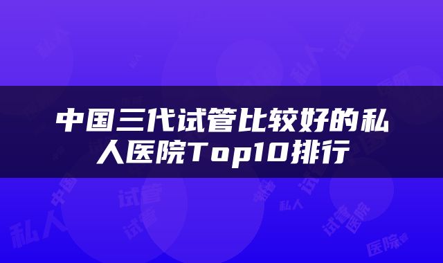中国三代试管比较好的私人医院Top10排行