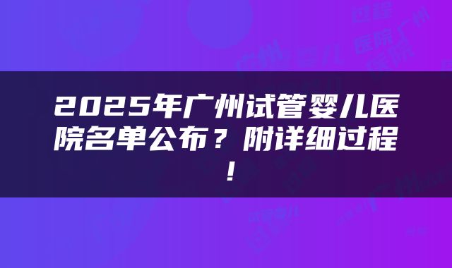 2025年广州试管婴儿医院名单公布?附详细过程!