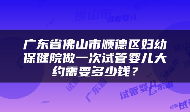 广东省佛山市顺德区妇幼保健院做一次试管婴儿大约需要多少钱？