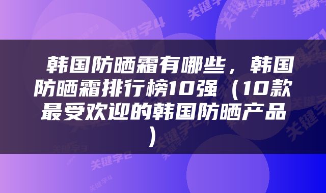  韩国防晒霜有哪些，韩国防晒霜排行榜10强（10款最受欢迎的韩国防晒产品） 