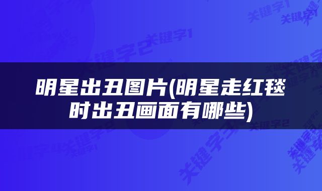 明星出丑图片(明星走红毯时出丑画面有哪些)