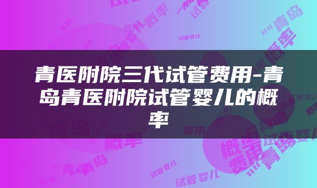 青医附院三代试管费用-青岛青医附院试管婴儿的概率