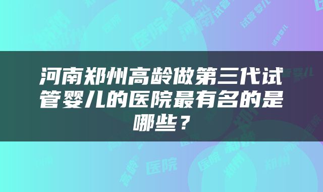 河南郑州高龄做第三代试管婴儿的医院最有名的是哪些？