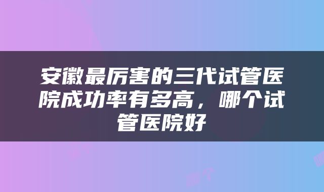 安徽最厉害的三代试管医院成功率有多高，哪个试管医院好