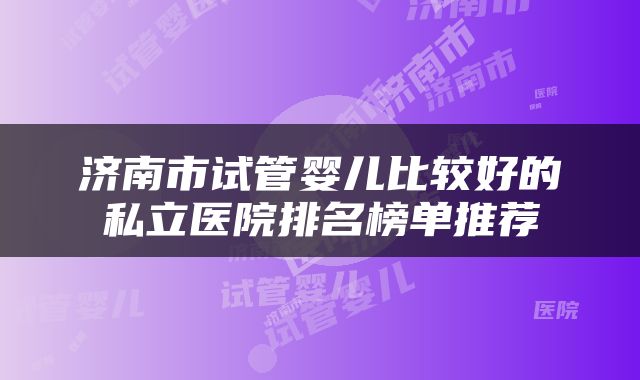济南市试管婴儿比较好的私立医院排名榜单推荐