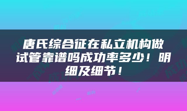 唐氏综合征在私立机构做试管靠谱吗成功率多少！明细及细节！