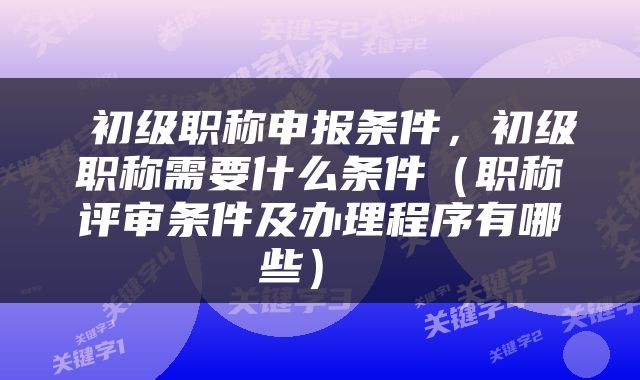  初级职称申报条件，初级职称需要什么条件（职称评审条件及办理程序有哪些） 
