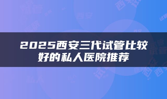 2025西安三代试管比较好的私人医院推荐