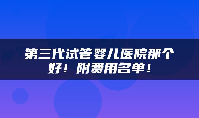 第三代试管婴儿医院那个好！附费用名单！