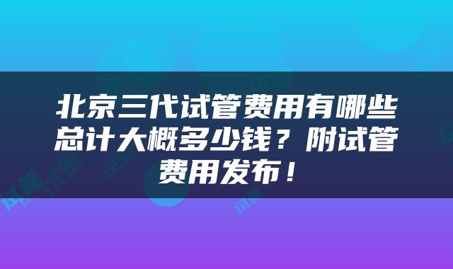 北京三代试管费用有哪些总计大概多少钱？附试管费用发布！