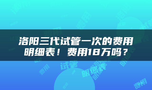 洛阳三代试管一次的费用明细表！费用18万吗？