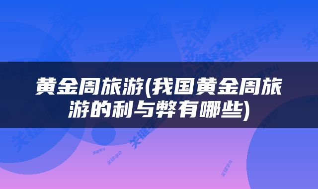 黄金周旅游(我国黄金周旅游的利与弊有哪些)
