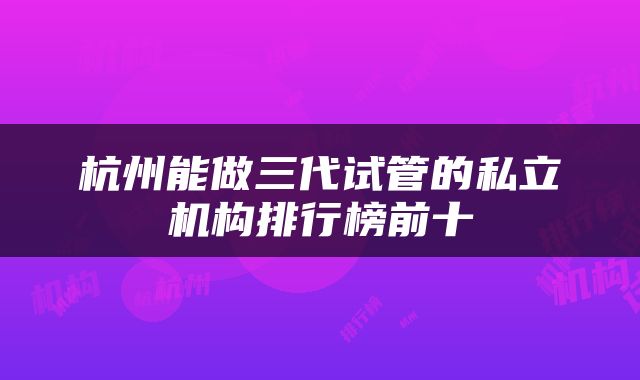 杭州能做三代试管的私立机构排行榜前十