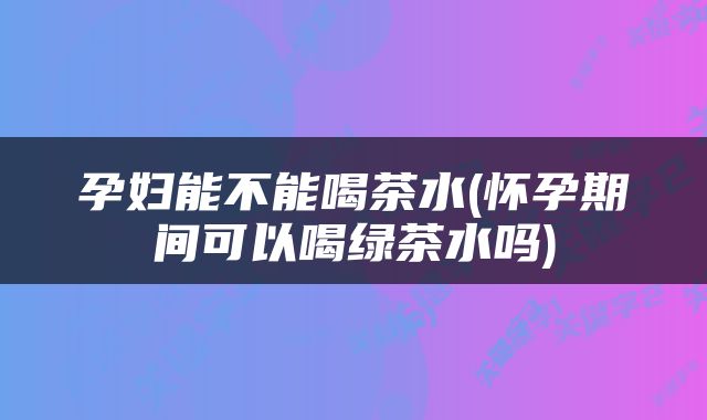 孕妇能不能喝茶水(怀孕期间可以喝绿茶水吗)