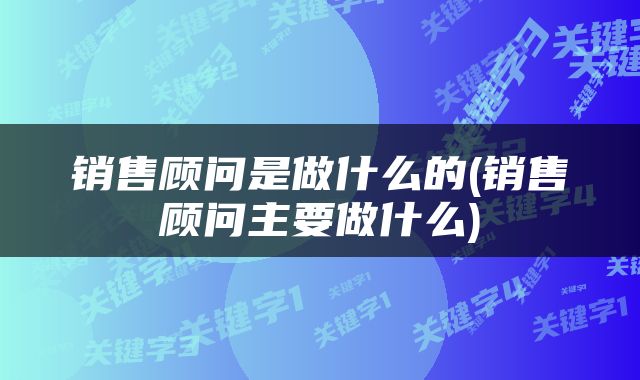 销售顾问是做什么的(销售顾问主要做什么)