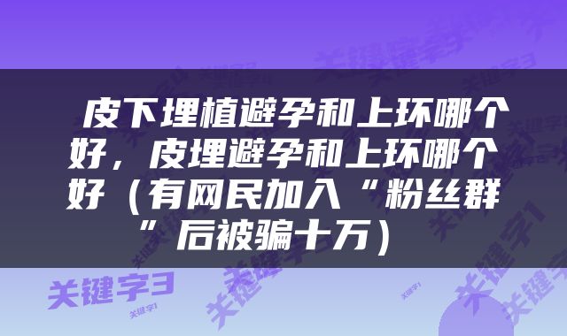 皮下埋植避孕和上环哪个好，皮埋避孕和上环哪个好（有网民加入“粉丝群”后被骗十万） 