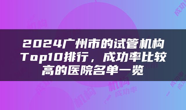 2024广州市的试管机构Top10排行，成功率比较高的医院名单一览