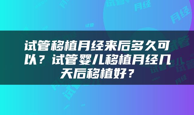 试管移植月经来后多久可以?试管婴儿移植月经几天后移植好?