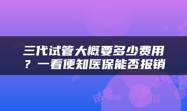 三代试管大概要多少费用？一看便知医保能否报销