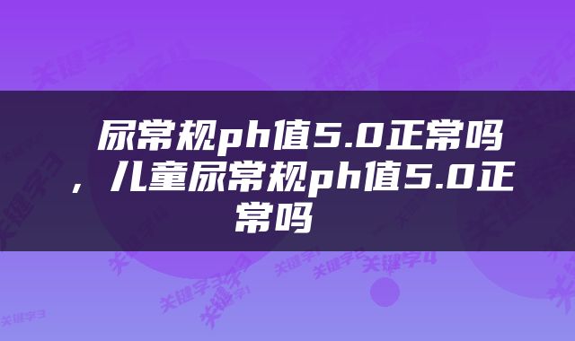  尿常规ph值5.0正常吗，儿童尿常规ph值5.0正常吗 