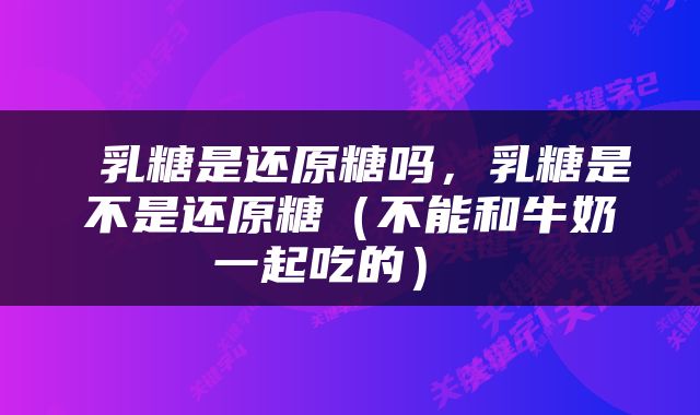  乳糖是还原糖吗，乳糖是不是还原糖（不能和牛奶一起吃的） 