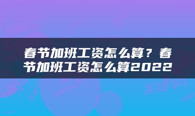 春节加班工资怎么算？春节加班工资怎么算2022