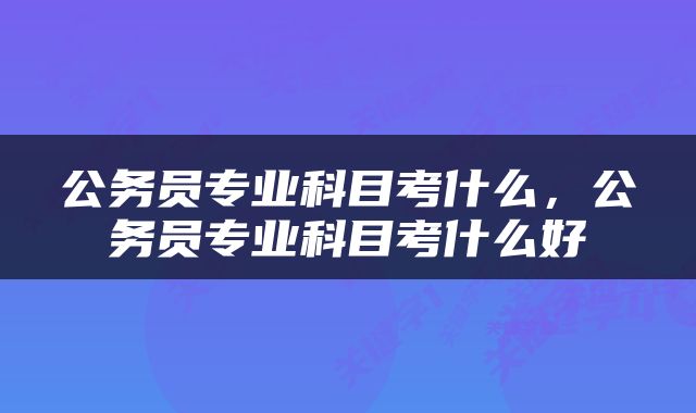 公务员专业科目考什么，公务员专业科目考什么好