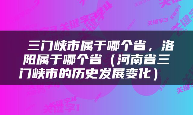  三门峡市属于哪个省，洛阳属于哪个省（河南省三门峡市的历史发展变化） 